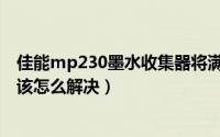 佳能mp230墨水收集器将满（佳能mp198墨水收集器已满该怎么解决）