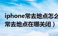 iphone常去地点怎么关闭（iphone手机中的常去地点在哪关闭）