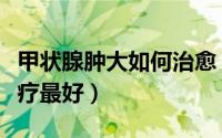 甲状腺肿大如何治愈（轻微甲状腺肿大怎么治疗最好）