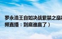 罗永浩王自如决战紫禁之巅视频（罗永浩大战王自如优酷视频直播：到底谁赢了）