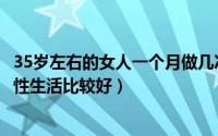 35岁左右的女人一个月做几次性生活（35岁女人一个月几次性生活比较好）