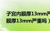 子宫内膜厚13mm严重吗能治好吗（子宫内膜厚13mm严重吗）