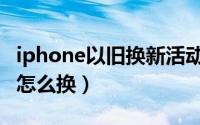 iphone以旧换新活动（iphone手机以旧换新怎么换）