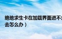 绝地求生卡在加载界面进不去（绝地求生卡在加载界面进不去怎么办）