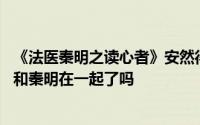 《法医秦明之读心者》安然得知真相自觉自作多情 安然结局和秦明在一起了吗