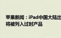 苹果新闻：iPad中国大陆出货量暴跌近3成iPhone4S和6S将被列入过时产品