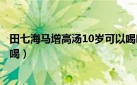 田七海马增高汤10岁可以喝吗（田七海马增高汤多少岁开始喝）