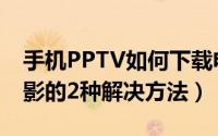 手机PPTV如何下载电影（PPTV下载视频电影的2种解决方法）