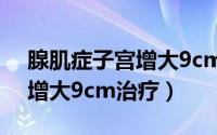 腺肌症子宫增大9cm怎么回事（腺肌症子宫增大9cm治疗）