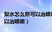 梨水怎么熬可以治咳嗽嗓子疼（梨水怎么熬可以治咳嗽）