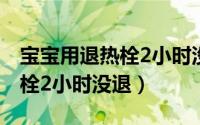 宝宝用退热栓2小时没退怎么办（宝宝用退热栓2小时没退）