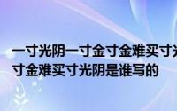 一寸光阴一寸金寸金难买寸光阴是谁写的诗 一寸光阴一寸金寸金难买寸光阴是谁写的 