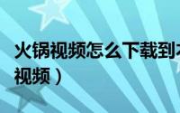 火锅视频怎么下载到本地（火锅视频怎么下载视频）