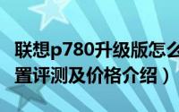 联想p780升级版怎么样（联想p780升级版配置评测及价格介绍）