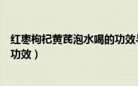 红枣枸杞黄芪泡水喝的功效与作用（红枣枸杞黄芪泡水喝的功效）