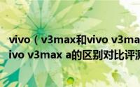 vivo（v3max和vivo v3max a有什么区别 vivo v3max与vivo v3max a的区别对比评测）