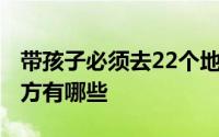 带孩子必须去22个地方 带孩子必须去22个地方有哪些 