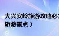 大兴安岭旅游攻略必去景点（大兴安岭市十大旅游景点）