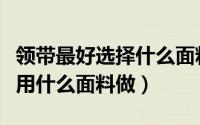 领带最好选择什么面料（领带什么面料好领带用什么面料做）