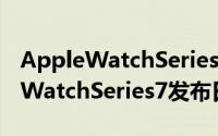 AppleWatchSeries7什么时候发售（AppleWatchSeries7发布日期介绍）