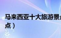 马来西亚十大旅游景点（马来西亚十大旅游景点）