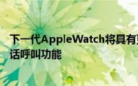 下一代AppleWatch将具有更长的电池寿命和令人期待的电话呼叫功能