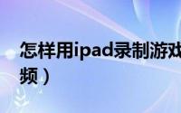 怎样用ipad录制游戏视频（ipad如何录制视频）