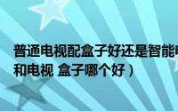 普通电视配盒子好还是智能电视好（买电视必看：智能电视和电视 盒子哪个好）