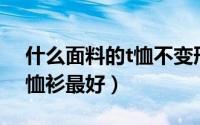 什么面料的t恤不变形不变色（什么面料的T恤衫最好）