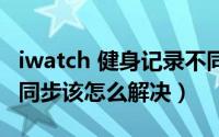 iwatch 健身记录不同步（iwatch健身记录不同步该怎么解决）