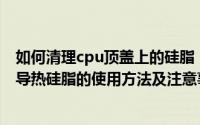 如何清理cpu顶盖上的硅脂（安装CPU或者清理灰尘时CPU导热硅脂的使用方法及注意事项）