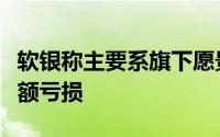 软银称主要系旗下愿景基金的投资项目出现巨额亏损