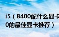 i5（8400配什么显卡比较好 适合搭配i5-8400的最佳显卡推荐）