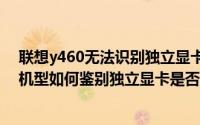 联想y460无法识别独立显卡（新显卡驱动Y460N/Z360等机型如何鉴别独立显卡是否启用）