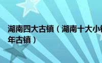 湖南四大古镇（湖南十大小镇排行榜：安江镇上榜第一是千年古镇）
