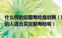 什么样的定期寿险最划算（购买定期寿险有什么好处什么样的人适合买定期寿险呢）