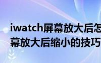 iwatch屏幕放大后怎样缩小（iwatch手表屏幕放大后缩小的技巧）