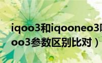 iqoo3和iqooneo3哪个好（iqooneo3和iqoo3参数区别比对）