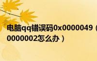 电脑qq错误码0x0000049（QQ出现错误提示错误代码0x00000002怎么办）