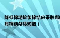 降低棉精梳条棉结应采取哪些技术措施（精梳棉纱如何减少其棉结杂质粒数）