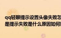 qq轻聊提示设置头像失败怎么回事（QQ上传自定义头像老是提示失败是什么原因如何解决）