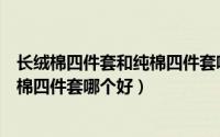 长绒棉四件套和纯棉四件套哪个好一些（纯棉四件套和羊绒棉四件套哪个好）