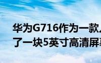 华为G716作为一款入门级TD-LTE终端采用了一块5英寸高清屏幕