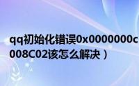 qq初始化错误0x0000000c（QQ安全组件异常错误码0x00008C02该怎么解决）