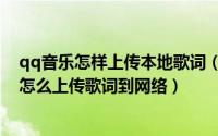 qq音乐怎样上传本地歌词（很多网络歌曲没有歌词qq音乐怎么上传歌词到网络）