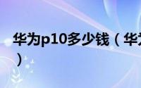 华为p10多少钱（华为P10配置、价格大曝光）