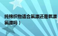 纯棉织物适合氯漂还是氧漂（氯漂是什么意思全棉色织布能氯漂吗）