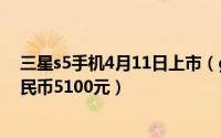 三星s5手机4月11日上市（galaxy S5官方预售价格约合人民币5100元）