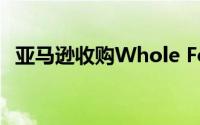 亚马逊收购Whole Foods加速进军杂货业