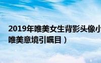 2019年唯美女生背影头像小清新（2019最新女生背影头像唯美意境引瞩目）